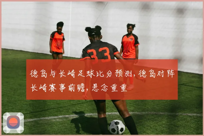 德岛与长崎足球比分预测,德岛对阵长崎赛事前瞻,悬念重重